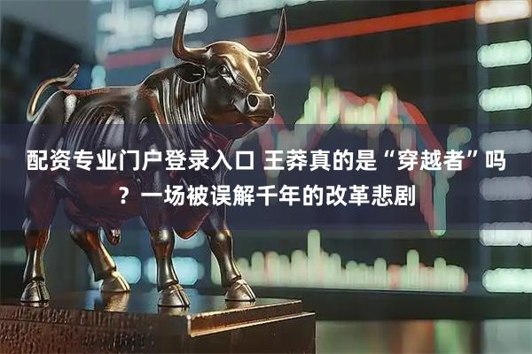 配资专业门户登录入口 王莽真的是“穿越者”吗？一场被误解千年的改革悲剧