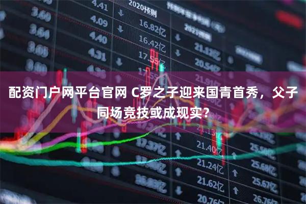 配资门户网平台官网 C罗之子迎来国青首秀，父子同场竞技或成现实？