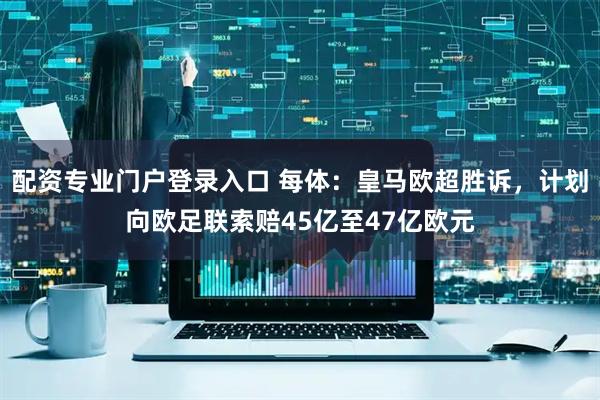 配资专业门户登录入口 每体：皇马欧超胜诉，计划向欧足联索赔45亿至47亿欧元