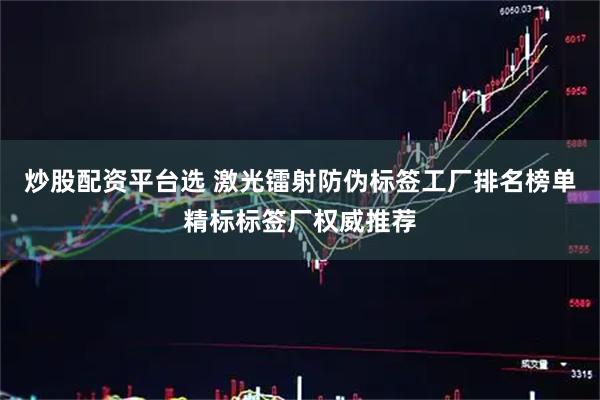 炒股配资平台选 激光镭射防伪标签工厂排名榜单精标标签厂权威推荐