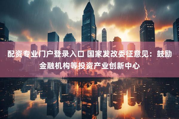 配资专业门户登录入口 国家发改委征意见：鼓励金融机构等投资产业创新中心