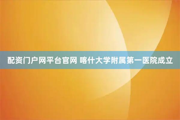 配资门户网平台官网 喀什大学附属第一医院成立