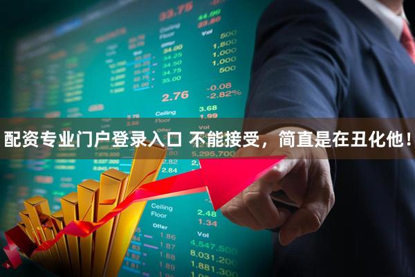 配资专业门户登录入口 不能接受，简直是在丑化他！