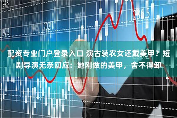 配资专业门户登录入口 演古装农女还戴美甲？短剧导演无奈回应：她刚做的美甲，舍不得卸