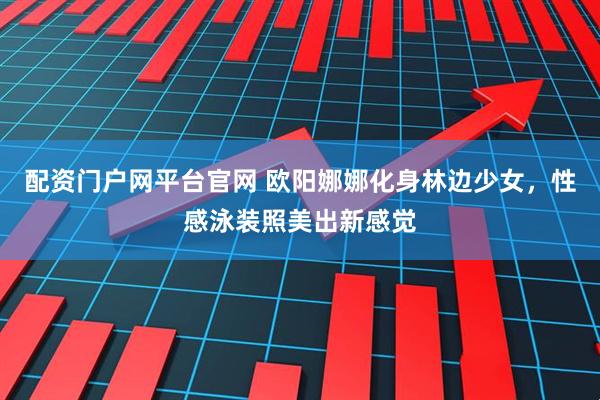 配资门户网平台官网 欧阳娜娜化身林边少女，性感泳装照美出新感觉