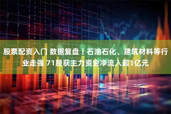 股票配资入门 数据复盘丨石油石化、建筑材料等行业走强 71股获主力资金净流入超1亿元