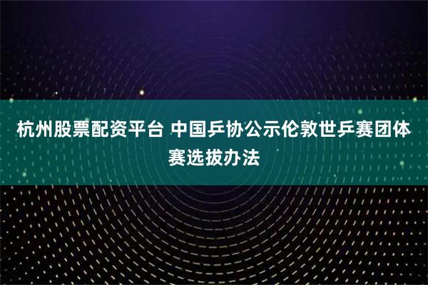 杭州股票配资平台 中国乒协公示伦敦世乒赛团体赛选拔办法