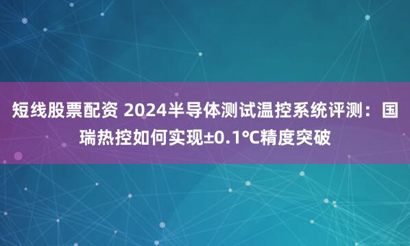短线股票配资 2024半导体测试温控系统评测：国瑞热控如何实现±0.1℃精度突破