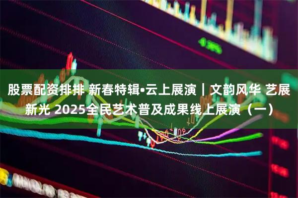 股票配资排排 新春特辑•云上展演｜文韵风华 艺展新光 2025全民艺术普及成果线上展演（一）