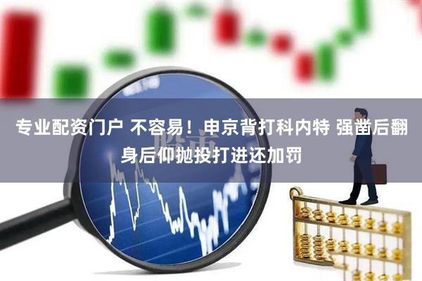 专业配资门户 不容易！申京背打科内特 强凿后翻身后仰抛投打进还加罚