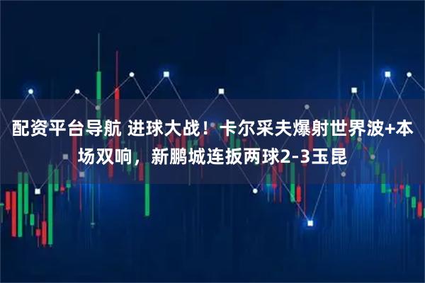配资平台导航 进球大战！卡尔采夫爆射世界波+本场双响，新鹏城连扳两球2-3玉昆