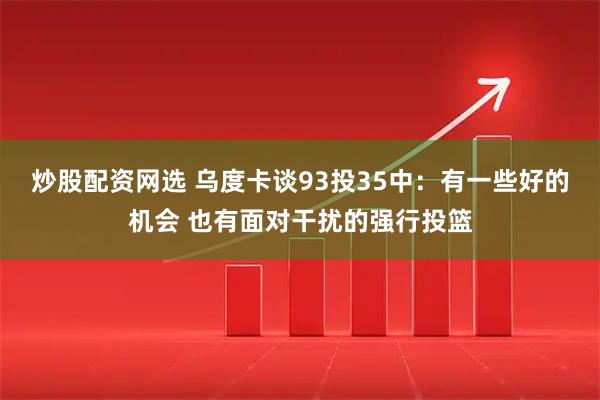 炒股配资网选 乌度卡谈93投35中：有一些好的机会 也有面对干扰的强行投篮