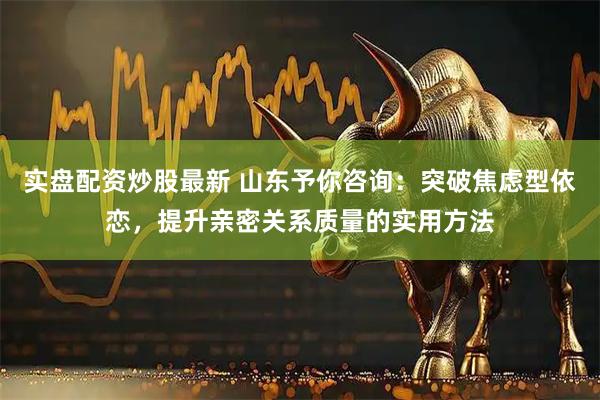 实盘配资炒股最新 山东予你咨询：突破焦虑型依恋，提升亲密关系质量的实用方法