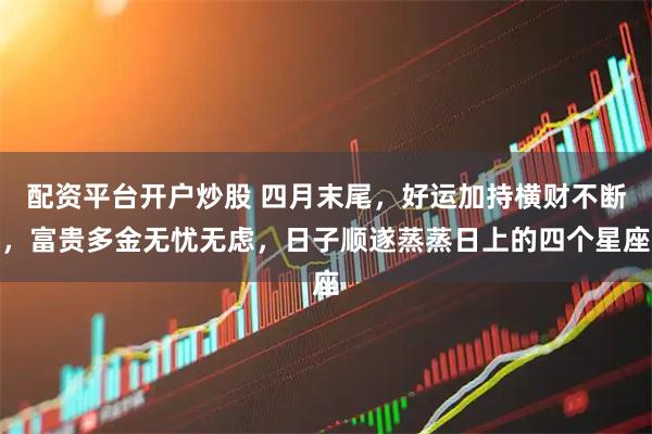 配资平台开户炒股 四月末尾，好运加持横财不断，富贵多金无忧无虑，日子顺遂蒸蒸日上的四个星座