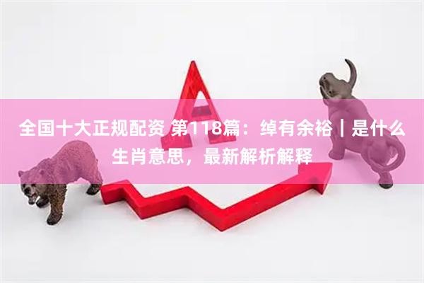 全国十大正规配资 第118篇：绰有余裕｜是什么生肖意思，最新解析解释