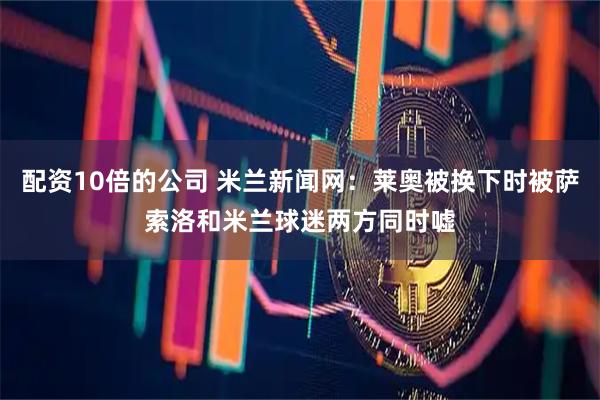 配资10倍的公司 米兰新闻网：莱奥被换下时被萨索洛和米兰球迷两方同时嘘