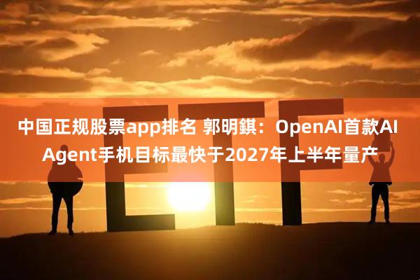 中国正规股票app排名 郭明錤：OpenAI首款AI Agent手机目标最快于2027年上半年量产