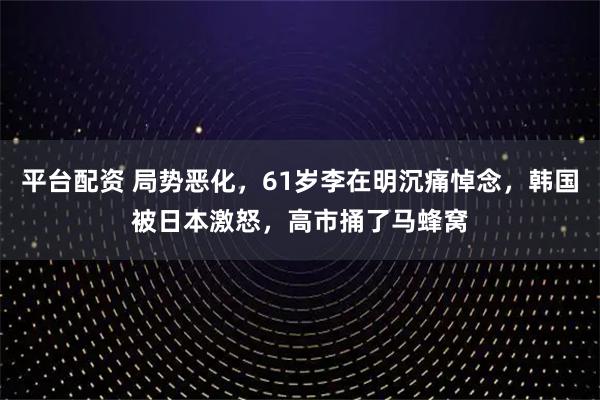 平台配资 局势恶化，61岁李在明沉痛悼念，韩国被日本激怒，高市捅了马蜂窝