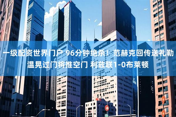 一级配资世界门户 96分钟绝杀！范赫克回传送礼勒温晃过门将推空门 利兹联1-0布莱顿