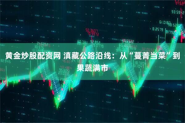 黄金炒股配资网 滇藏公路沿线：从“蔓菁当菜”到果蔬满市