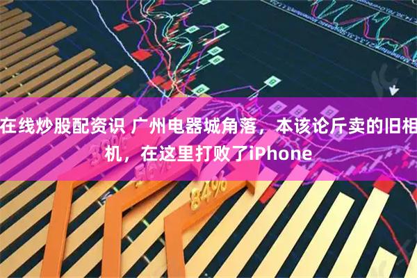 在线炒股配资识 广州电器城角落，本该论斤卖的旧相机，在这里打败了iPhone