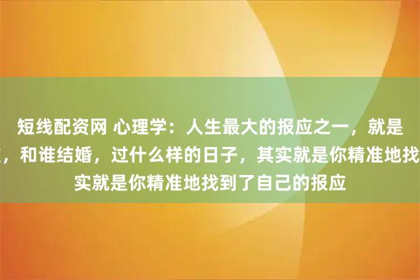 短线配资网 心理学：人生最大的报应之一，就是婚姻。你遇见谁，和谁结婚，过什么样的日子，其实就是你精准地找到了自己的报应