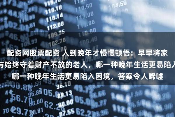 配资网股票配资 人到晚年才慢慢顿悟：早早将家产分给子女的老人，与始终守着财产不放的老人，哪一种晚年生活更易陷入困境，答案令人唏嘘