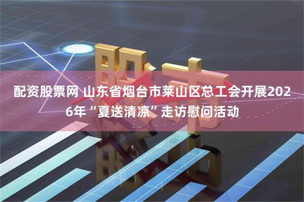 配资股票网 山东省烟台市莱山区总工会开展2026年“夏送清凉”走访慰问活动