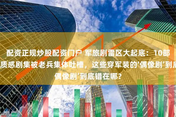配资正规炒股配资门户 军旅剧雷区大起底：10部高热度低质感剧集被老兵集体吐槽，这些穿军装的‘偶像剧’到底错在哪？