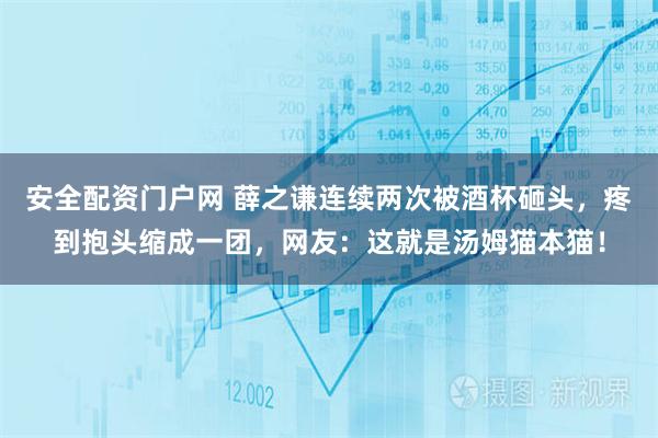 安全配资门户网 薛之谦连续两次被酒杯砸头，疼到抱头缩成一团，网友：这就是汤姆猫本猫！