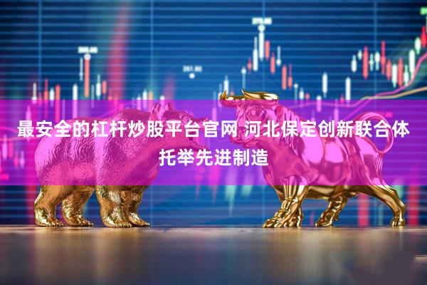 最安全的杠杆炒股平台官网 河北保定创新联合体托举先进制造